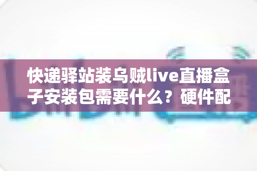 快递驿站装乌贼live直播盒子安装包需要什么？硬件配置、网络要求与安装步骤一站式全攻略
