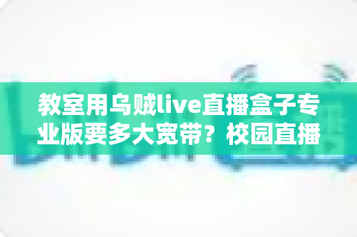教室用乌贼live直播盒子专业版要多大宽带？校园直播带宽配置全攻略与选型指南