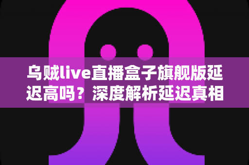 乌贼live直播盒子旗舰版延迟高吗？深度解析延迟真相与优化技巧全攻略