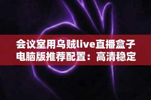 会议室用乌贼live直播盒子电脑版推荐配置：高清稳定会议直播一站式搭建指南
