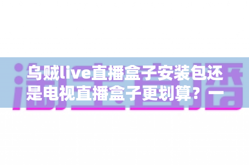 乌贼live直播盒子安装包还是电视直播盒子更划算？一篇看懂性价比的家庭观影选购指南