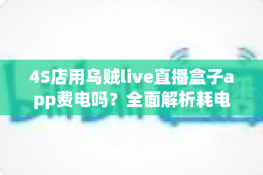 4S店用乌贼live直播盒子app费电吗?全面解析耗电真相与实用省电指南 4S店用乌贼live直播盒子app费电吗?全面解析耗电真相与实用省电指南