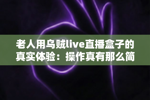 老人用乌贼live直播盒子的真实体验：操作真有那么简单吗？两周实测优缺点全解析