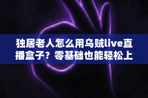 独居老人怎么用乌贼live直播盒子？零基础也能轻松上手的智慧陪伴指南