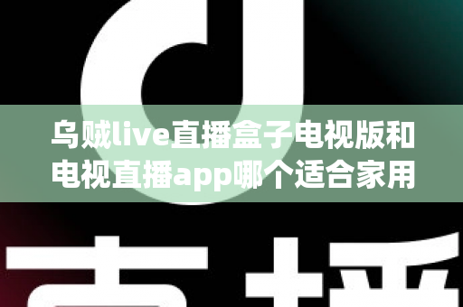 乌贼live直播盒子电视版和电视直播app哪个适合家用？深入对比分析与家用选购指南