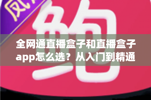 全网通直播盒子和直播盒子app怎么选？从入门到精通的完整选购攻略
