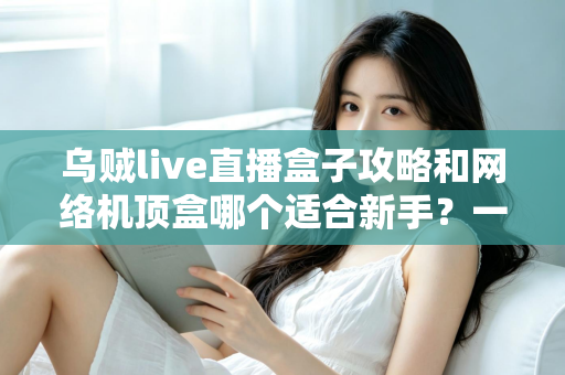 乌贼live直播盒子攻略和网络机顶盒哪个适合新手？一篇文章帮你彻底搞懂选购难题