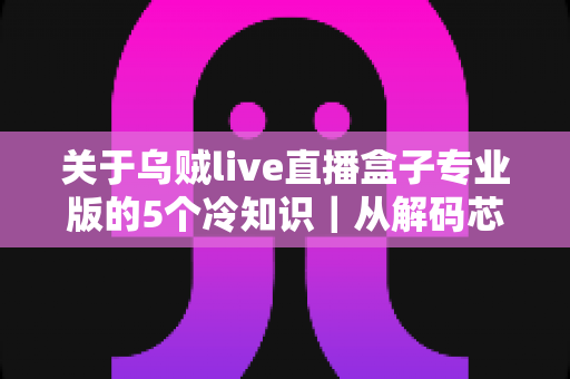 关于乌贼live直播盒子专业版的5个冷知识｜从解码芯片到隐藏接口，老玩家都悄悄收藏的深度使用指南