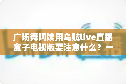 广场舞阿姨用乌贼live直播盒子电视版要注意什么?一文读懂安装、使用与避坑全攻略 广场舞阿姨用乌贼live直播盒子电视版要注意什么?一文读懂安装、使用与避坑全攻略