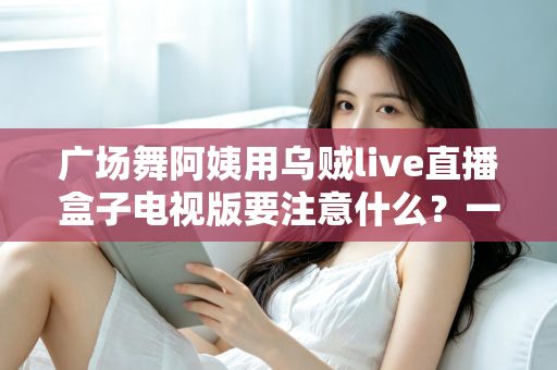 广场舞阿姨用乌贼live直播盒子电视版要注意什么？一文读懂安装、使用与避坑全攻略