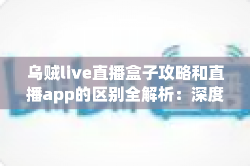 乌贼live直播盒子攻略和直播app的区别全解析:深度对比帮你选对直播观看工具 乌贼live直播盒子攻略和直播app的区别全解析:深度对比帮你选对直播观看工具