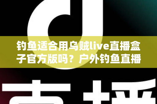 钓鱼适合用乌贼live直播盒子官方版吗？户外钓鱼直播设备全解析与实用指南
