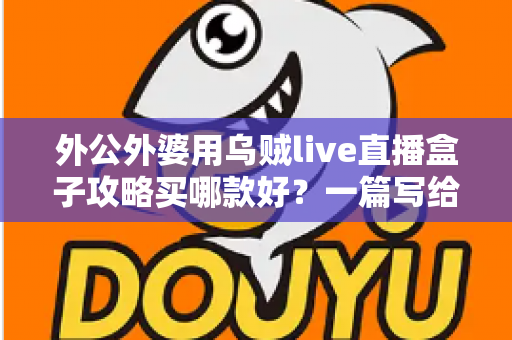 外公外婆用乌贼live直播盒子攻略买哪款好?一篇写给晚辈的孝心选购指南 外公外婆用乌贼live直播盒子攻略买哪款好?一篇写给晚辈的孝心选购指南