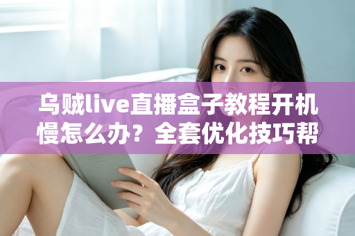 乌贼live直播盒子教程开机慢怎么办？全套优化技巧帮你告别漫长等待