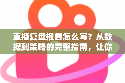 直播复盘报告怎么写？从数据到策略的完整指南，让你的每一场直播都更进一步