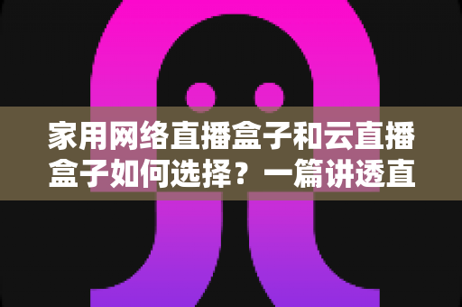 家用网络直播盒子和云直播盒子如何选择?一篇讲透直播盒子选购逻辑的实用指南 家用网络直播盒子和云直播盒子如何选择?一篇讲透直播盒子选购逻辑的实用指南