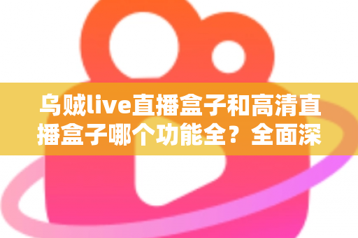 乌贼live直播盒子和高清直播盒子哪个功能全？全面深度对比评测与选购指南一文看懂