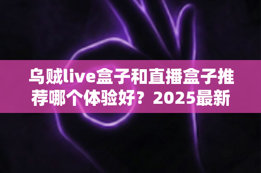乌贼live盒子和直播盒子推荐哪个体验好?2025最新深度对比与实用选购指南 乌贼live盒子和直播盒子推荐哪个体验好?2025最新深度对比与实用选购指南