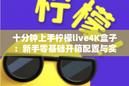十分钟上手柠檬live4K盒子：新手零基础开箱配置与实用技巧全攻略
