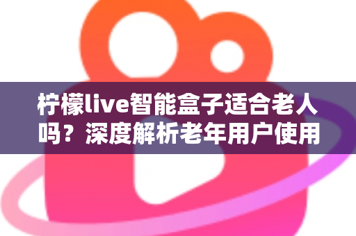 柠檬live智能盒子适合老人吗？深度解析老年用户使用体验与选购指南
