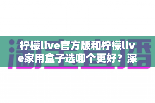 柠檬live官方版和柠檬live家用盒子选哪个更好？深度对比与选购全攻略