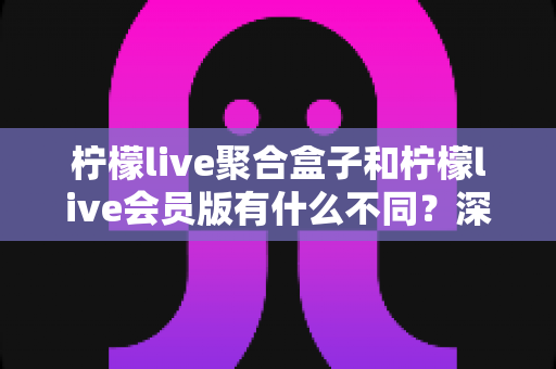 柠檬live聚合盒子和柠檬live会员版有什么不同？深度解析两种版本的核心区别与选择指南