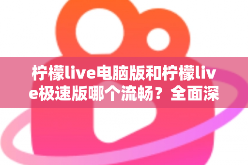 柠檬live电脑版和柠檬live极速版哪个流畅？全面深度对比评测，帮你找到最顺滑的观看体验