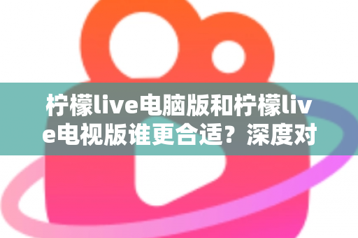 柠檬live电脑版和柠檬live电视版谁更合适？深度对比分析帮你找到最佳观看方案