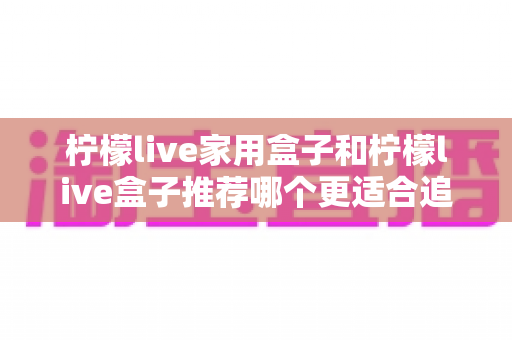 柠檬live家用盒子和柠檬live盒子推荐哪个更适合追剧？深度对比帮你选对追剧神器