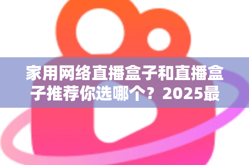 家用网络直播盒子和直播盒子推荐你选哪个？2025最新选购指南帮你一次搞懂