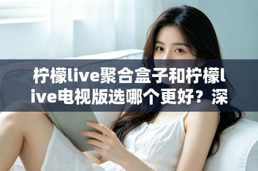 柠檬live聚合盒子和柠檬live电视版选哪个更好？深度对比评测，帮你一次选对不踩坑！