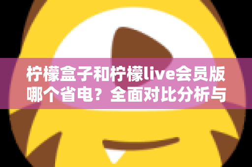 柠檬盒子和柠檬live会员版哪个省电？全面对比分析与省电技巧一文读懂