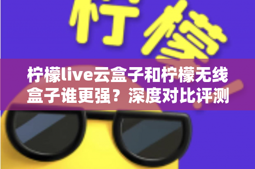 柠檬live云盒子和柠檬无线盒子谁更强?深度对比评测,看完再买不踩坑 柠檬live云盒子和柠檬无线盒子谁更强?深度对比评测,看完再买不踩坑