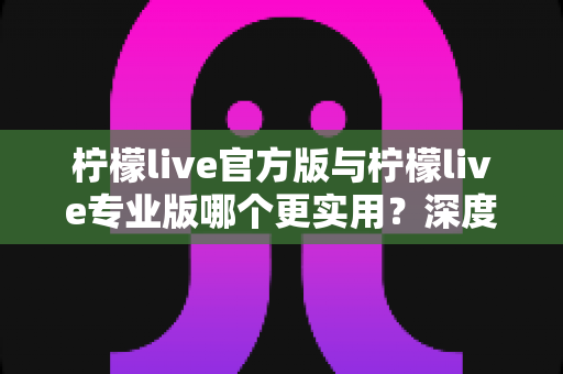 柠檬live官方版与柠檬live专业版哪个更实用？深度对比解析帮你选出最适合自己的版本