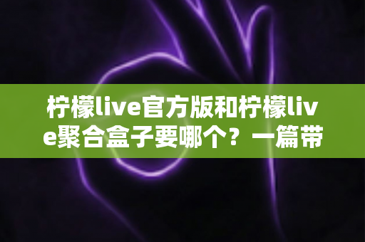 柠檬live官方版和柠檬live聚合盒子要哪个？一篇带你彻底搞懂的深度对比指南