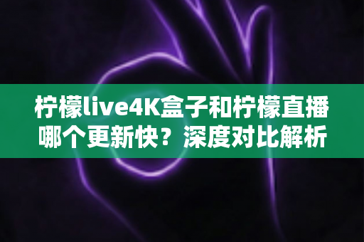柠檬live4K盒子和柠檬直播哪个更新快？深度对比解析与选购指南