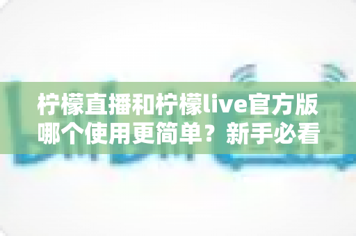 柠檬直播和柠檬live官方版哪个使用更简单?新手必看的全方位使用体验对比指南 柠檬直播和柠檬live官方版哪个使用更简单?新手必看的全方位使用体验对比指南