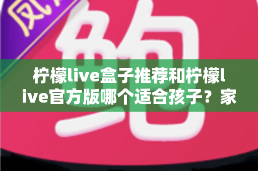 柠檬live盒子推荐和柠檬live官方版哪个适合孩子？家长必读的完整选择指南
