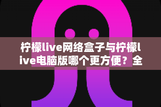 柠檬live网络盒子与柠檬live电脑版哪个更方便？全面对比帮你选出最适合的使用方式