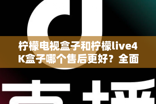 柠檬电视盒子和柠檬live4K盒子哪个售后更好？全面售后对比分析与选购指南