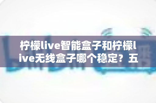 柠檬live智能盒子和柠檬live无线盒子哪个稳定？五大维度全方位对比与选购避坑指南