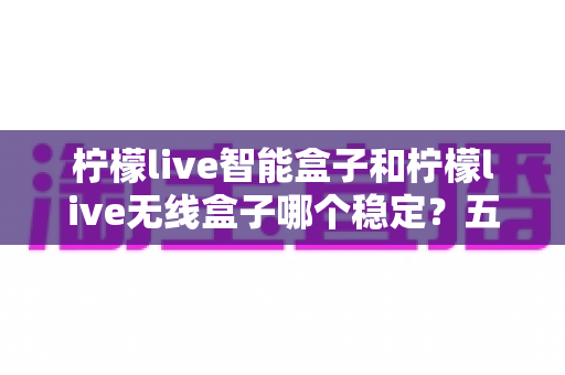 柠檬live智能盒子和柠檬live无线盒子哪个稳定？五大维度全方位对比与选购避坑指南
