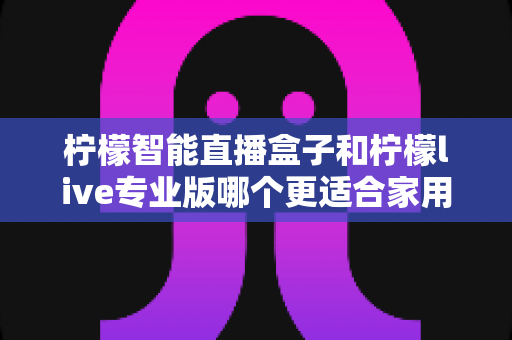 柠檬智能直播盒子和柠檬live专业版哪个更适合家用？2024家用直播设备选购深度评测指南