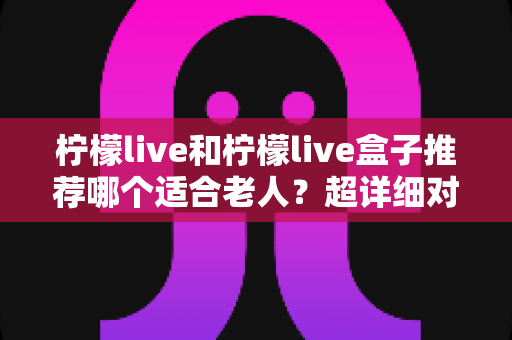 柠檬live和柠檬live盒子推荐哪个适合老人？超详细对比指南帮您选对不踩坑