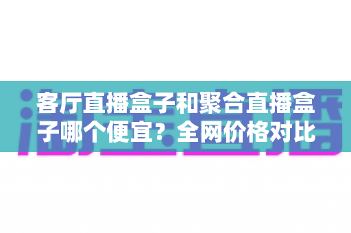 客厅直播盒子和聚合直播盒子哪个便宜?全网价格对比与高性价比选购指南 客厅直播盒子和聚合直播盒子哪个便宜?全网价格对比与高性价比选购指南