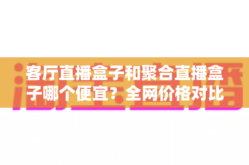 客厅直播盒子和聚合直播盒子哪个便宜?全网价格对比与高性价比选购指南 客厅直播盒子和聚合直播盒子哪个便宜?全网价格对比与高性价比选购指南