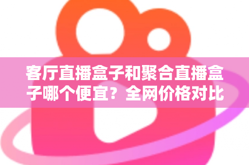 客厅直播盒子和聚合直播盒子哪个便宜?全网价格对比与高性价比选购指南 客厅直播盒子和聚合直播盒子哪个便宜?全网价格对比与高性价比选购指南