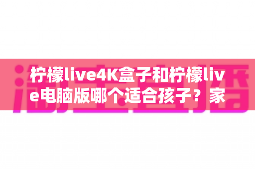 柠檬live4K盒子和柠檬live电脑版哪个适合孩子?家长必读的选购与使用全指南 柠檬live4K盒子和柠檬live电脑版哪个适合孩子?家长必读的选购与使用全指南