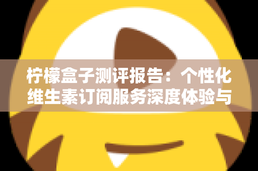 柠檬盒子测评报告：个性化维生素订阅服务深度体验与全面解析