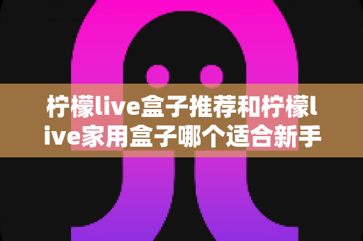 柠檬live盒子推荐和柠檬live家用盒子哪个适合新手?新手选购避坑指南一篇看懂 柠檬live盒子推荐和柠檬live家用盒子哪个适合新手?新手选购避坑指南一篇看懂